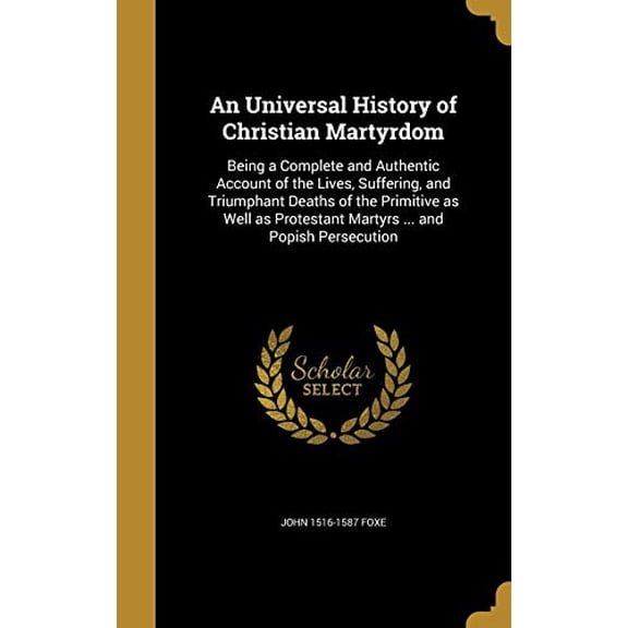 An Universal History of Christian Martyrdom: Being a Complete and Authentic Account of the Lives, Suffering, and Triumphant Deaths of the Primitive as . Protestant Martyrs . and Popish 1371960100