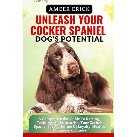 Unleash Your Cocker Spaniel Dog's Potential: A Comprehensive Guide To Raising, Training, And Nurturing Your Cocker Spaniel For A Lifetime Of Loyalty, Health, Happiness and more (Paperback)