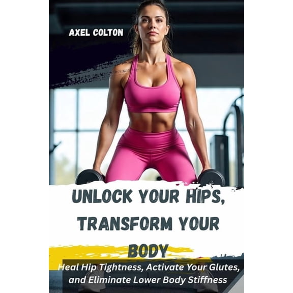 Unlock Your Hips, Transform Your Body: A Science-Backed Lower Body Training System for Pain-Free Movement, Strength, and, (Paperback)