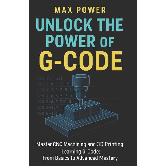 Unlock the Power of G-Code: Master CNC Machining and 3D Printing: from Basics to Advanced Mastery, (Paperback)