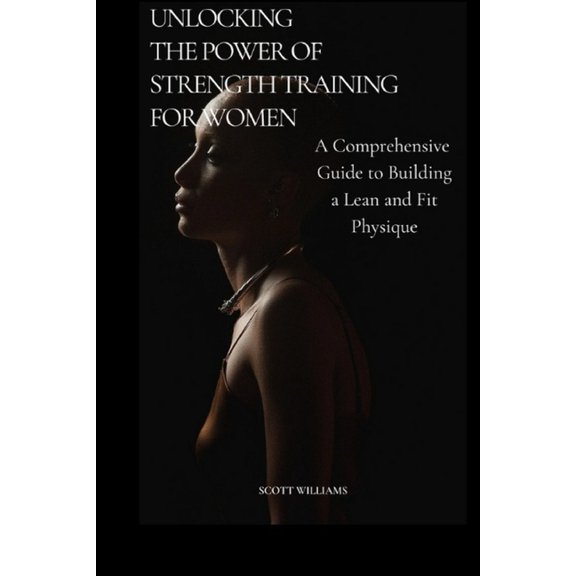 Unlocking the Power of Strength Training for Women: A Comprehensive Guide to Building a Lean and Fit Physique: Empowering Women to Sculpt Their Ideal Bodies Through Science Base Training and Nutrition