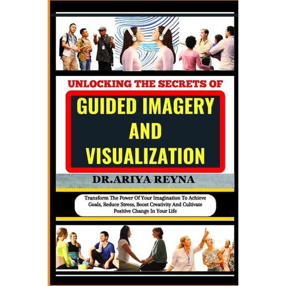 Unlocking the Secrets of Guided Imagery and Visualization: Transform The Power Of Your Imagination To Achieve Goals, Reduce Stress, Boost Creativity And Cultivate Positive Change In Your Life (Paperba