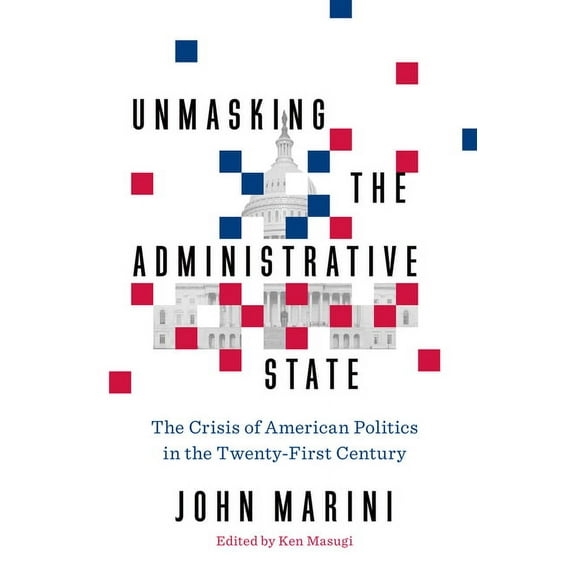 Unmasking the Administrative State : The Crisis of American Politics in the Twenty-First Century