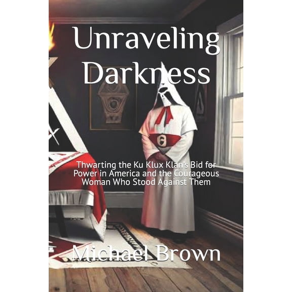 Unraveling Darkness: Thwarting the Ku Klux Klan's Bid for Power in America and the Courageous Woman Who Stood Against Them (Paperback)