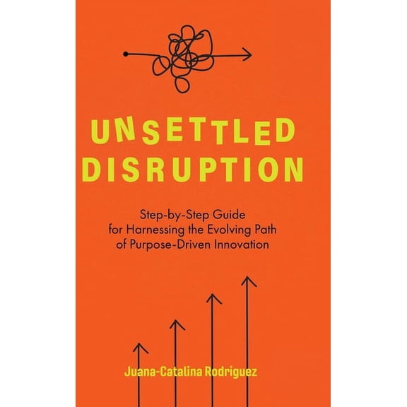 Unsettled Disruption: Step-by-Step Guide for Harnessing the Evolving Path of Purpose-Driven Innovation, (Hardcover)