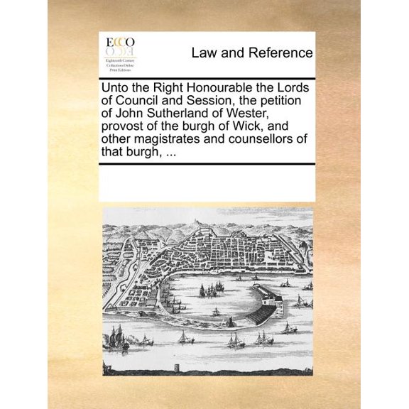 Unto the Right Honourable the Lords of Council and Session, the Petition of John Sutherland of Wester, Provost of the Burgh of Wick, and Other Magistrates and Counsellors of That Burgh, ... (Paperback