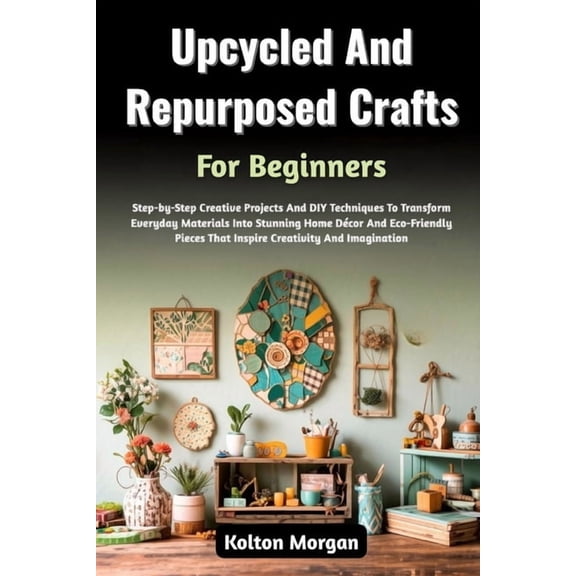 Upcycled And Repurposed Crafts For Beginners: Step-by-Step Creative Projects And DIY Techniques To Transform Everyday Ma, (Paperback)
