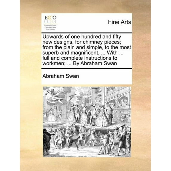 Upwards of One Hundred and Fifty New Designs, for Chimney Pieces; From the Plain and Simple, to the (Paperback) by Abraham Swan