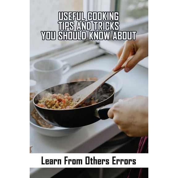 Useful Cooking Tips And Tricks You Should Know About : Learn From Others Errors: How To Cook Food (Paperback)