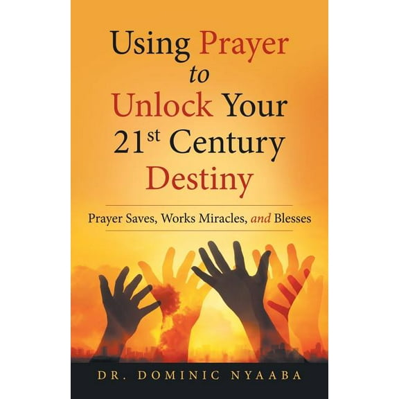 Using Prayer to Unlock Your 21st Century Destiny : Prayer Saves, Works Miracles, and Blesses