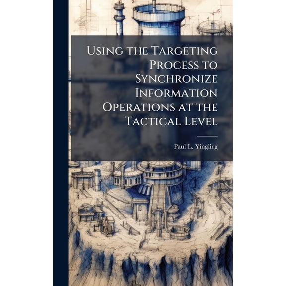 Using the Targeting Process to Synchronize Information Operations at the Tactical Level, (Hardcover)