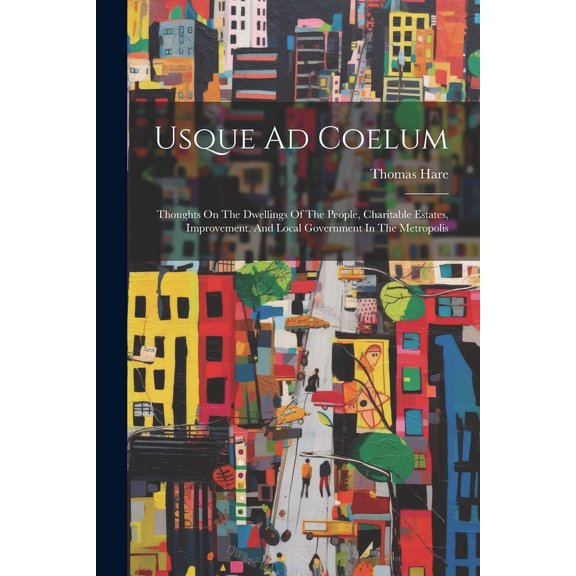 Usque Ad Coelum : Thoughts On The Dwellings Of The People, Charitable Estates, Improvement, And Local Government In The Metropolis (Paperback)