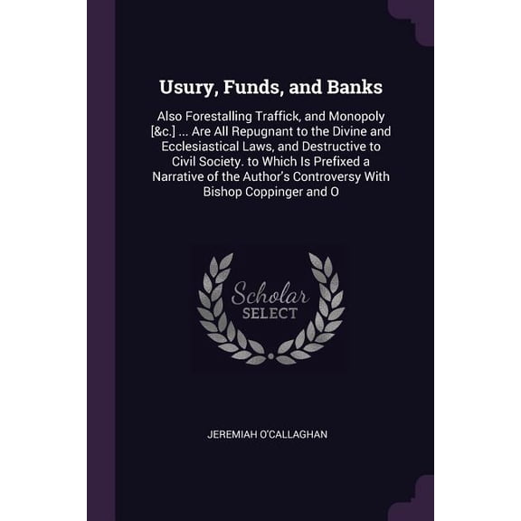 Usury, Funds, and Banks : Also Forestalling Traffick, and Monopoly [&c.] ... Are All Repugnant to the Divine and Ecclesiastical Laws, and Destructive to Civil Society. to Which Is Prefixed a Narrative of the Author's Controversy With Bishop Coppinger and O (Paperback)