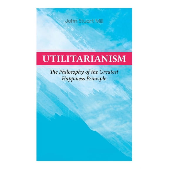 Utilitarianism - The Philosophy of the Greatest Happiness Principle: What Is Utilitarianism (General Remarks), Proof of , (Paperback)
