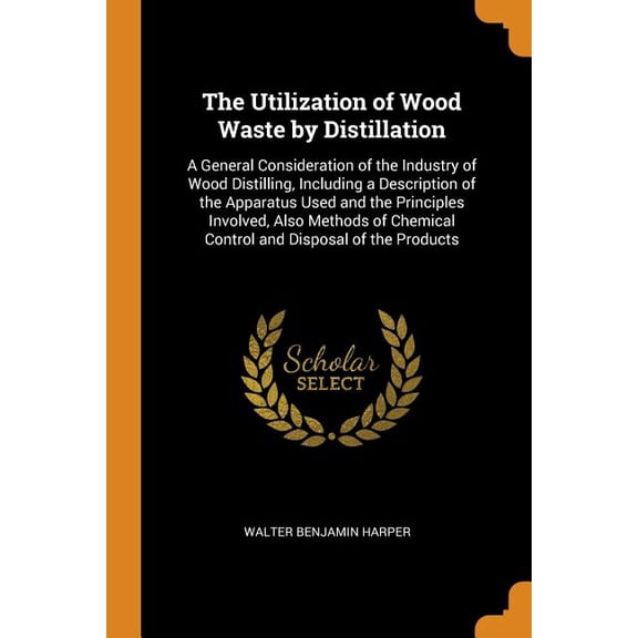 The Utilization of Wood Waste by Distillation : A General Consideration of the Industry of Wood Distilling, Including a Description of the Apparatus Used and the Principles Involved, Also Methods of Chemical Control and Disposal of the Products (Paperback)