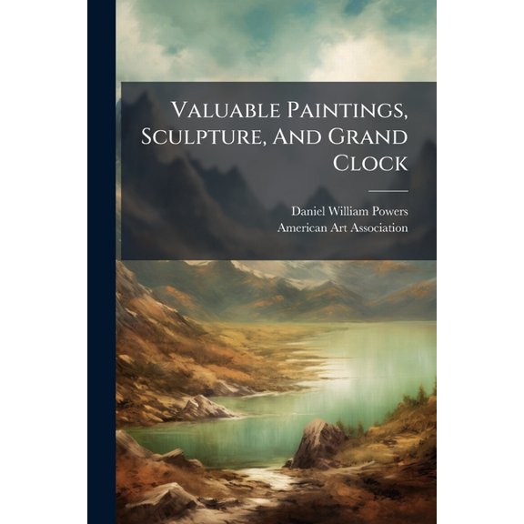 Valuable Paintings, Sculpture, And Grand Clock : Selected From The Powers Art Gallery Collection To Be Sold At Absolute Public Sale By Order Of The Executors Of The Late Daniel W. Powers, January 18th, 19th And 20th [1899] At Chickering Hall (Paperback)