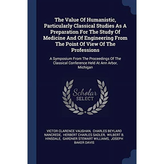 The Value Of Humanistic, Particularly Classical Studies As A Preparation For The Study Of Medicine And Of Engineering From The Point Of View Of The Professions : A Symposium From The Proceedings Of The Classical Conference Held At Ann Arbor, Michigan (Paperback)