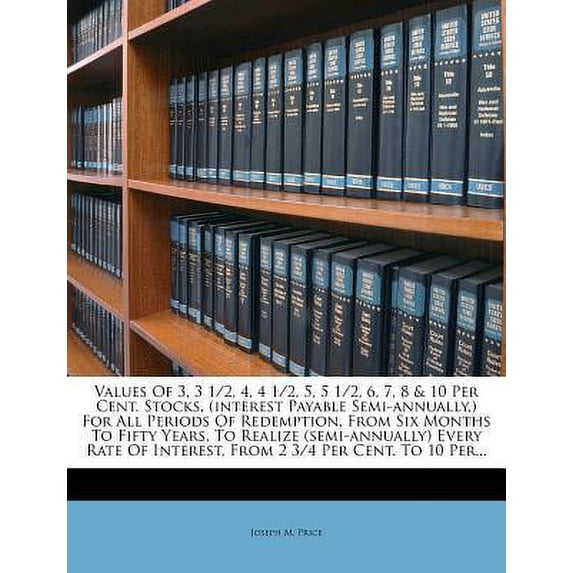 Values of 3, 3 1/2, 4, 4 1/2, 5, 5 1/2, 6, 7, 8 & 10 Per Cent. Stocks, (Interest Payable Semi-Annually, ) for All Periods of Redemption, from Six Mont Paperback