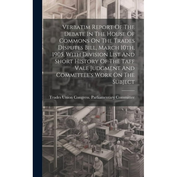Verbatim Report Of The Debate In The House Of Commons On The Trades Disputes Bill, March 10th, 1905, With Division List And Short History Of The Taff Vale Judgment And Committee's Work On The Subject