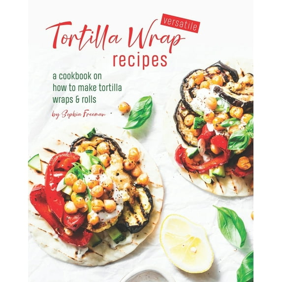 Versatile Tortilla Wrap Recipes: A Cookbook on How to Make Tortilla Wraps & Rolls (Paperback) by Sophia Freeman
