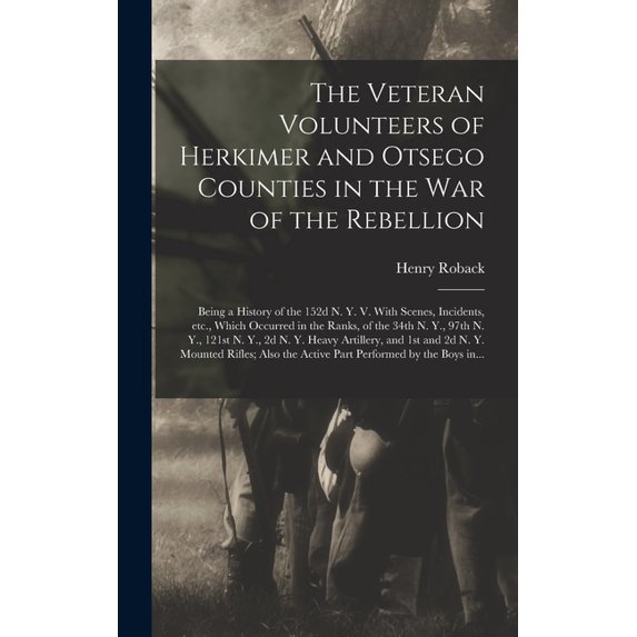 The Veteran Volunteers of Herkimer and Otsego Counties in the War of the Rebellion; Being a History of the 152d N. Y. V. With Scenes, Incidents, Etc., Which Occurred in the Ranks, of the 34th N. Y., 9