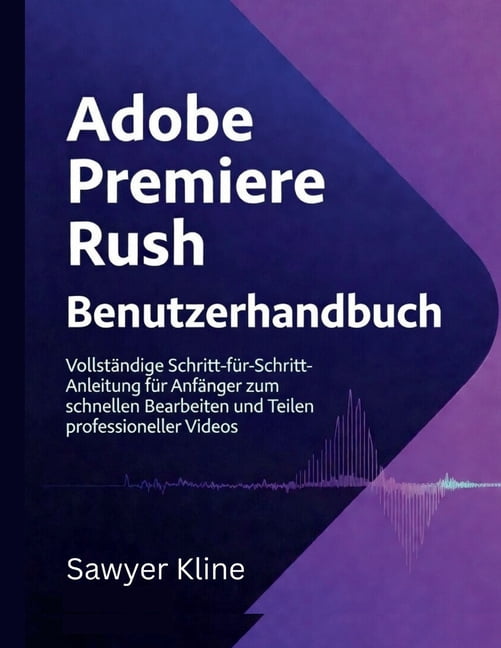 Video Edit Mastery Adobe Premiere Rush Benutzerhandbuch: VollstÃ¤ndige Schritt-fÃ¼r-Schritt-Anleitung fÃ¼r AnfÃ¤nger zum schnellen Bearbeiten u, (Paperback)