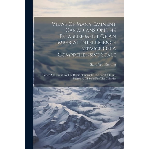Views Of Many Eminent Canadians On The Establishment Of An Imperial Intelligence Service On A Comprehensive Scale: Letter Addressed To The Right Honorable The Earl Of Elgin, Secretary Of State For The