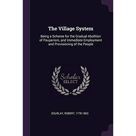 The Village System: Being a Scheme for the Gradual Abolition of Pauperism, and Immediate Employment and Provisioning of the People Paperback 1378266781 9781378266786 Robert Gourlay