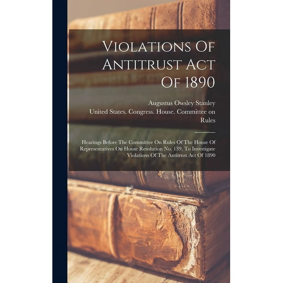Violations Of Antitrust Act Of 1890: Hearings Before The Committee On Rules Of The House Of Representatives On House Resolution No. 139, To Investigate Violations Of The Antitrust Act Of 1890 (Hardcov