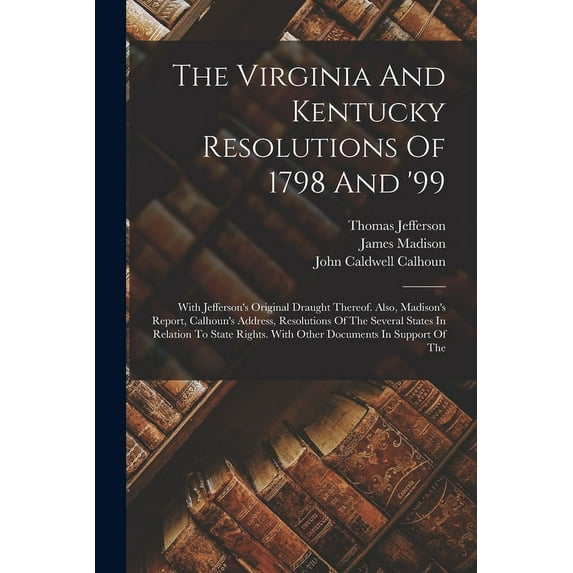 The Virginia And Kentucky Resolutions Of 1798 And '99: With Jefferson's Original Draught Thereof. Also, Madison's Report, Calhoun's Address, Resolutio
