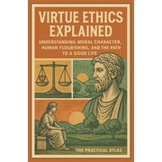 Virtue Ethics Explained Understanding Moral Character, Human Flourishing, and the Path to a Good Life, Paperback