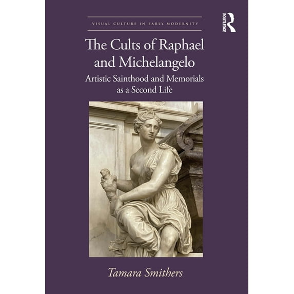 Visual Culture in Early Modernity The Cults of Raphael and Michelangelo: Artistic Sainthood and Memorials as a Second Life, (Hardcover)