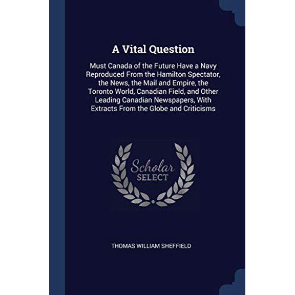 A Vital Question: Must Canada of the Future Have a Navy Reproduced From the Hamilton Spectator, the News, the Mail and Empire, the Toronto World, . With Extracts From the Globe and Criti 1376692716