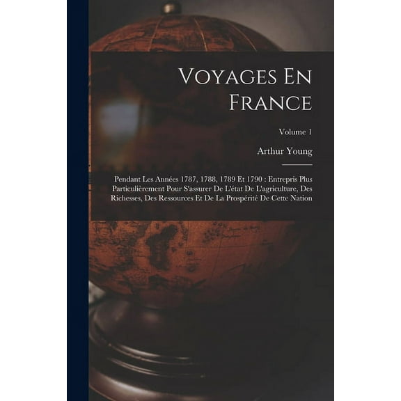 Voyages En France: Pendant Les Annes 1787, 1788, 1789 Et 1790: Entrepris Plus Particulirement Pour S'assurer De L'tat De L'agriculture, Des Richesses, Des Ressources Et De La Prosprit De Cette Na