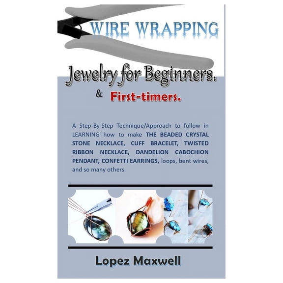 WIRE Wrapping Jewelry for Beginners & first-timers.: A Step-By-Step Technique/Approach to follow in LEARNING how to make THE BEADED CRYSTAL STONE NECKLACE, CUFF BRACELET, TWISTED RIBBON NECKLACE, DAN