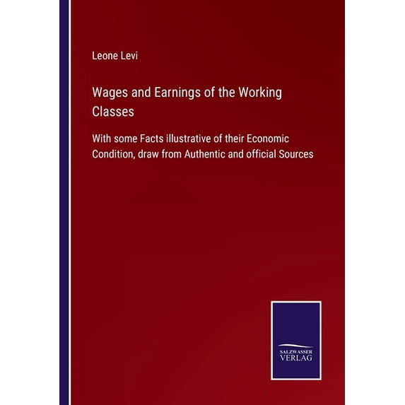 Wages and Earnings of the Working Classes: With some Facts illustrative of their Economic Condition, draw from Authentic and official Sources Paperback 3752534729 9783752534726 Leone Levi