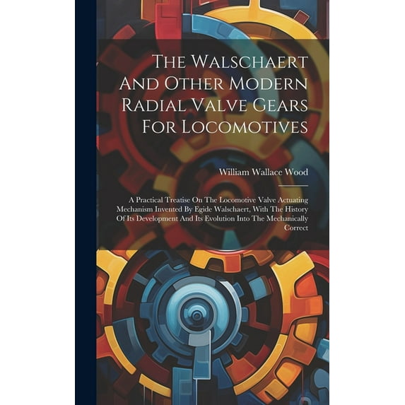 The Walschaert And Other Modern Radial Valve Gears For Locomotives : A Practical Treatise On The Locomotive Valve Actuating Mechanism Invented By Egide Walschaert, With The History Of Its Development And Its Evolution Into The Mechanically Correct (Hardcover)