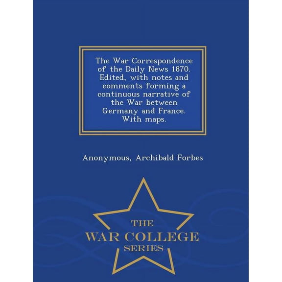 The War Correspondence of the Daily News 1870. Edited, with Notes and Comments Forming a Continuous Narrative of the War Between Germany and France. with Maps. - War College Series (Paperback)