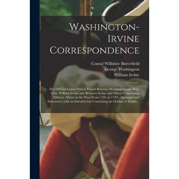 Washington-Irvine Correspondence : the Official Letters Which Passed Between Washington and Brig-Gen. William Irvine and Between Irvine and Others Concerning Military Affairs in the West From 1781 to 1783; Arranged and Annotated, With an Introduction... (Paperback)