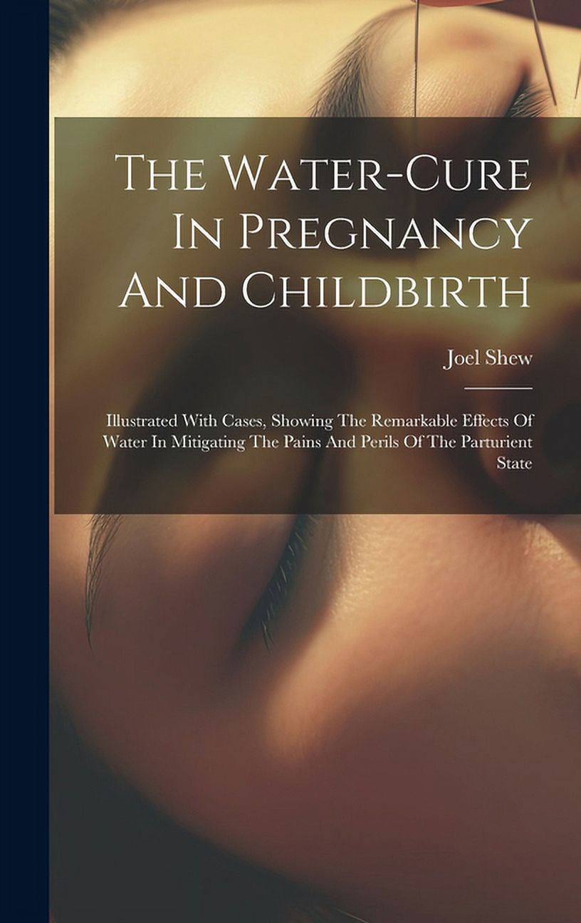 The Water-cure In Pregnancy And Childbirth : Illustrated With Cases, Showing The Remarkable Effects Of Water In Mitigating The Pains And Perils Of The Parturient State (Hardcover)