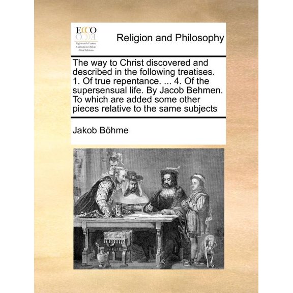 The Way to Christ Discovered and Described in the Following Treatises. 1. of True Repentance. ... 4. of the Supersensual Life. by Jacob Behmen. to Which Are Added Some Other Pieces Relative to the Same Subjects