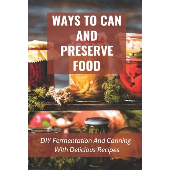 Ways To Can And Preserve Food: DIY Fermentation And Canning With Delicious Recipes: How To Can Food In Cans