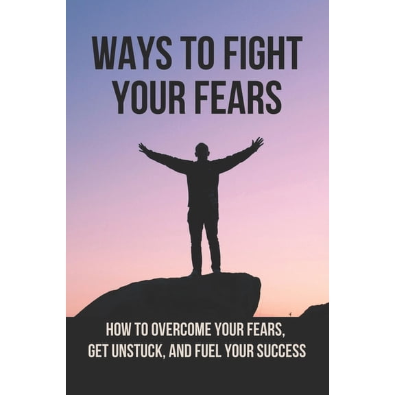 Ways To Fight Your Fears: How To Overcome Your Fears, Get Unstuck, And Fuel Your Success: How To Removing Fear (Paperback)