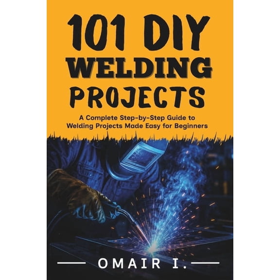 How to Weld & Cast Metal for Beginners 101 DIY Welding Projects: A Complete Step-by-Step Guide to Welding Projects Made Easy for Beginners, (Paperback)