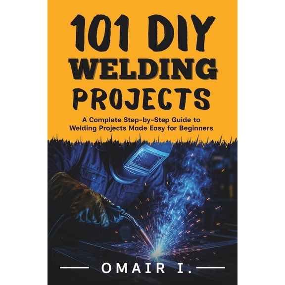 How to Weld & Cast Metal for Beginners 101 DIY Welding Projects: A Complete Step-by-Step Guide to Welding Projects Made Easy for Beginners, (Paperback)