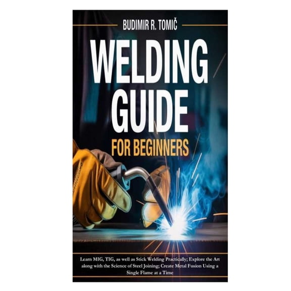 Welding Guide for Beginners: Learn MIG, TIG, as well as Stick Welding Practically; Explore the Art along with the Scienc, (Paperback)