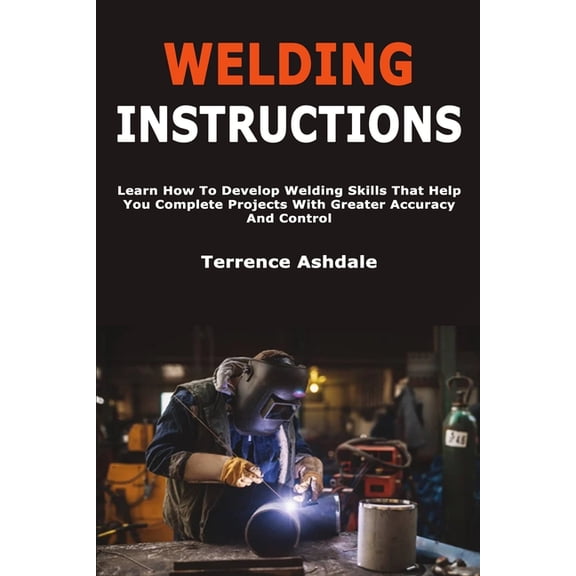 Welding Instructions: Learn How To Develop Welding Skills That Help You Complete Projects With Greater Accuracy And Cont, (Paperback)