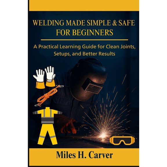 Welding Made Simple & Safe for Beginners: A Practical Learning Guide for Clean Joints, Setups, and Better Results, (Paperback)