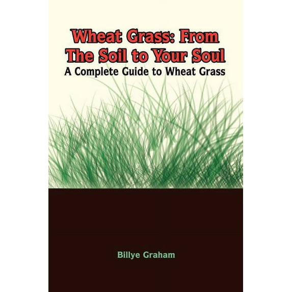 Wheat Grass: From The Soil to Your Soul: A Complete Guide to Wheat Grass (Paperback) by Billye Graham