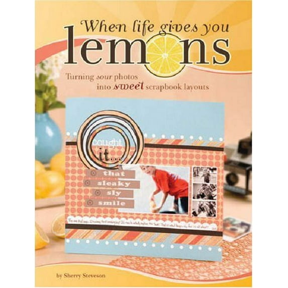 When Life Gives You Lemons: Turning Sour Photos Into Sweet Scrapbook Layouts Steveson, Sherry